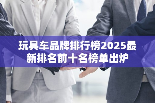 玩具车品牌排行榜2025最新排名前十名榜单出炉