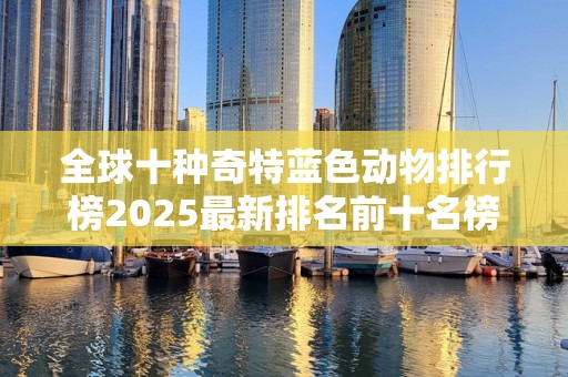 全球十种奇特蓝色动物排行榜2025最新排名前十名榜单出炉