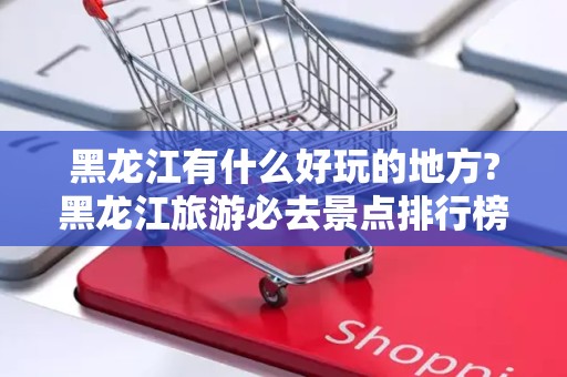 黑龙江有什么好玩的地方?黑龙江旅游必去景点排行榜2025最新排名前十名榜单出炉