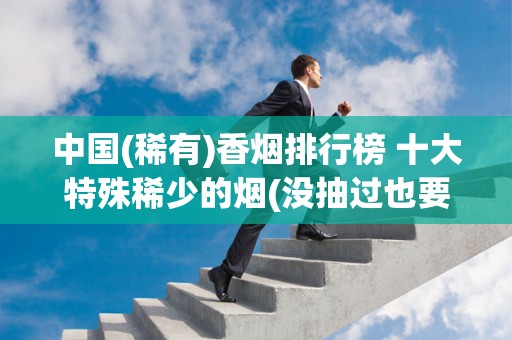 中国(稀有)香烟排行榜 十大特殊稀少的烟(没抽过也要看看)