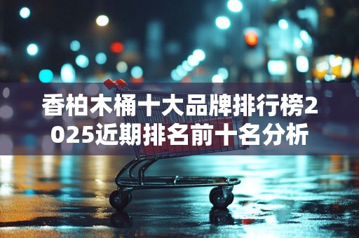 香柏木桶十大品牌排行榜2025近期排名前十名分析