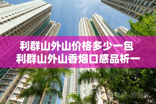 利群山外山价格多少一包 利群山外山香烟口感品析一览
