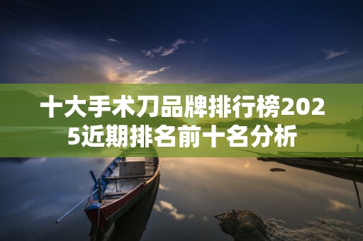 十大手术刀品牌排行榜2025近期排名前十名分析