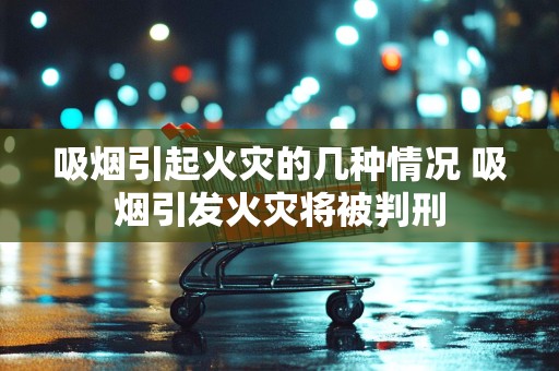 吸烟引起火灾的几种情况 吸烟引发火灾将被判刑