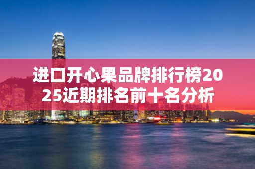 进口开心果品牌排行榜2025近期排名前十名分析