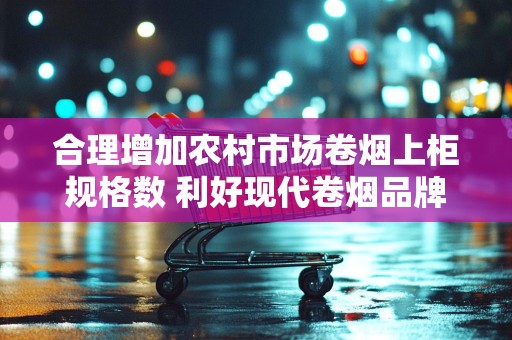 合理增加农村市场卷烟上柜规格数 利好现代卷烟品牌培育