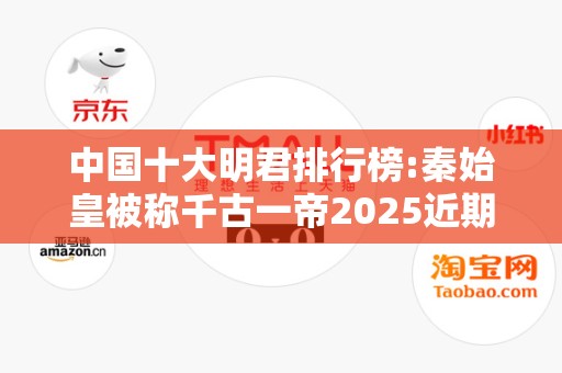 中国十大明君排行榜:秦始皇被称千古一帝2025近期排名前十名分析