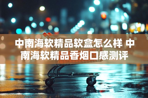 中南海软精品软盒怎么样 中南海软精品香烟口感测评