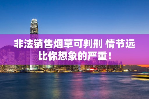 非法销售烟草可判刑 情节远比你想象的严重！