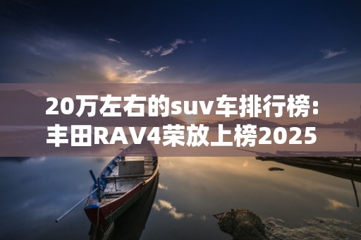 20万左右的suv车排行榜:丰田RAV4荣放上榜2025近期排名前十名分析