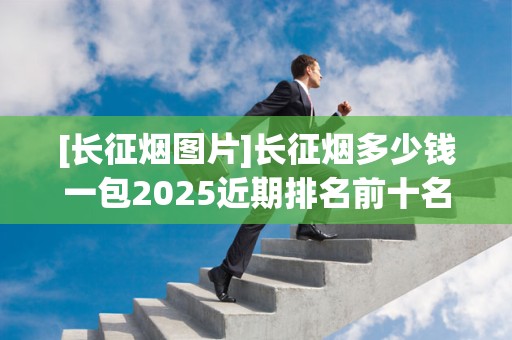 [长征烟图片]长征烟多少钱一包2025近期排名前十名分析