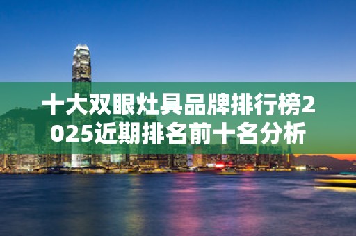 十大双眼灶具品牌排行榜2025近期排名前十名分析