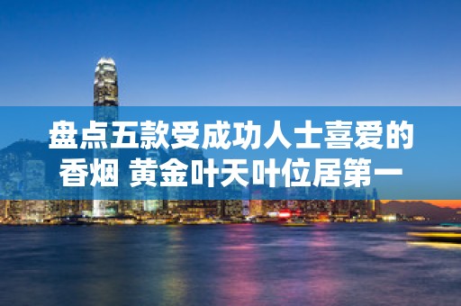 盘点五款受成功人士喜爱的香烟 黄金叶天叶位居第一