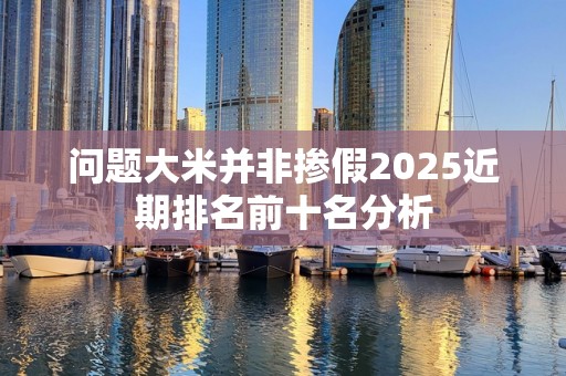 问题大米并非掺假2025近期排名前十名分析