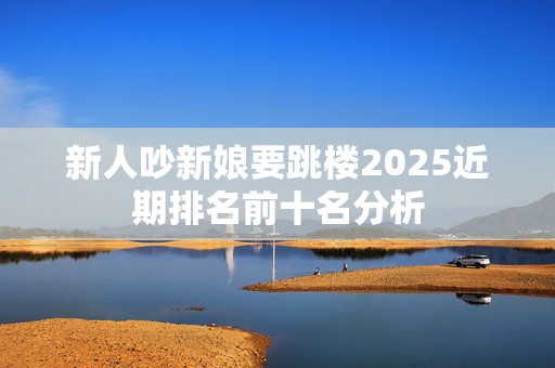 新人吵新娘要跳楼2025近期排名前十名分析