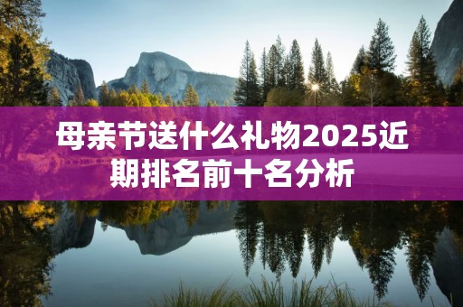 母亲节送什么礼物2025近期排名前十名分析
