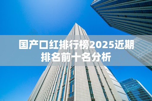 国产口红排行榜2025近期排名前十名分析