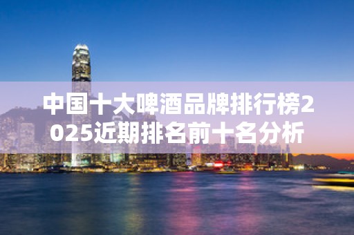 中国十大啤酒品牌排行榜2025近期排名前十名分析