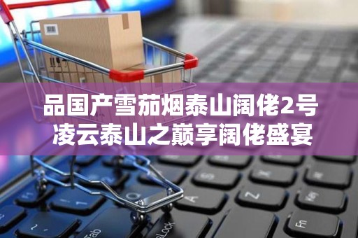 品国产雪茄烟泰山阔佬2号 凌云泰山之巅享阔佬盛宴