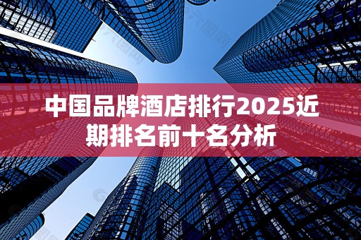 中国品牌酒店排行2025近期排名前十名分析