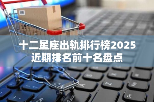 十二星座出轨排行榜2025近期排名前十名盘点