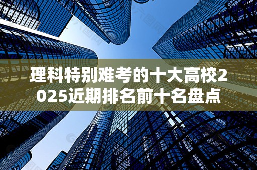 理科特别难考的十大高校2025近期排名前十名盘点