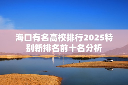 海口有名高校排行2025特别新排名前十名分析