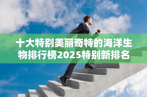 十大特别美丽奇特的海洋生物排行榜2025特别新排名前十名分析