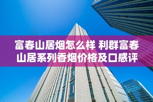 富春山居烟怎么样 利群富春山居系列香烟价格及口感评测
