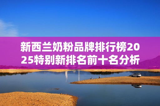 新西兰奶粉品牌排行榜2025特别新排名前十名分析