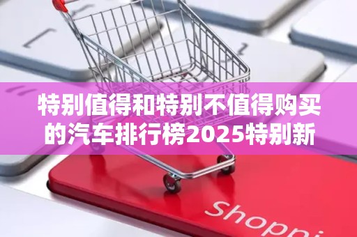 特别值得和特别不值得购买的汽车排行榜2025特别新排名前十名分析