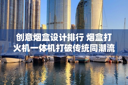 创意烟盒设计排行 烟盒打火机一体机打破传统同潮流感油然而生最高端