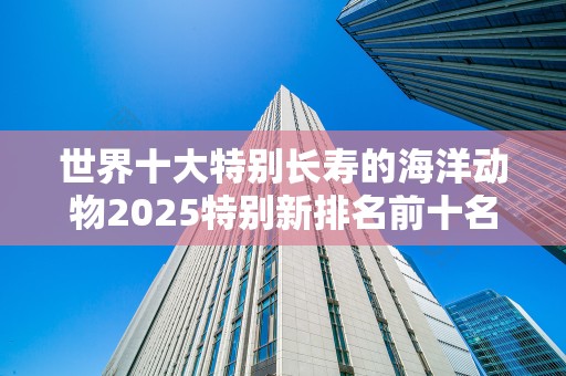 世界十大特别长寿的海洋动物2025特别新排名前十名分析