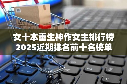 女十本重生神作女主排行榜2025近期排名前十名榜单出炉