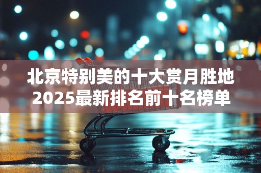 北京特别美的十大赏月胜地2025最新排名前十名榜单出炉