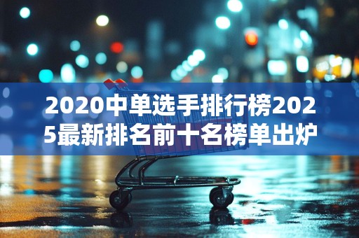 2020中单选手排行榜2025最新排名前十名榜单出炉