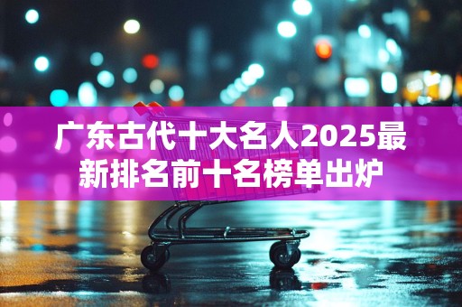 广东古代十大名人2025最新排名前十名榜单出炉