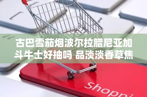 古巴雪茄烟波尔拉腊尼亚加斗牛士好抽吗 品淡淡香草焦糖布丁味雪茄