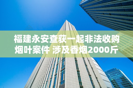 福建永安查获一起非法收购烟叶案件 涉及香烟2000斤！