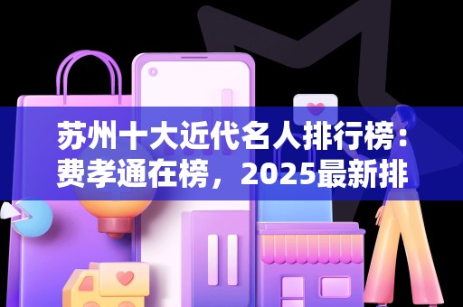苏州十大近代名人排行榜：费孝通在榜，2025最新排名前十名对比