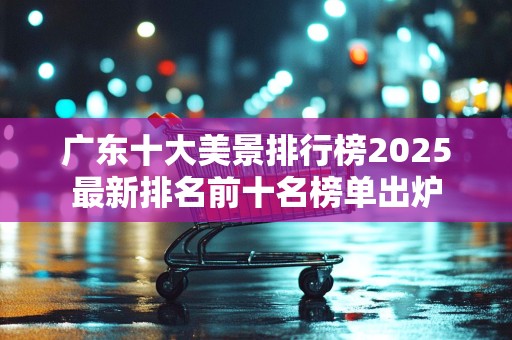 广东十大美景排行榜2025最新排名前十名榜单出炉