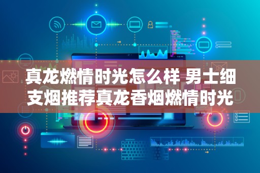 真龙燃情时光怎么样 男士细支烟推荐真龙香烟燃情时光