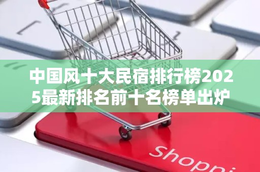 中国风十大民宿排行榜2025最新排名前十名榜单出炉