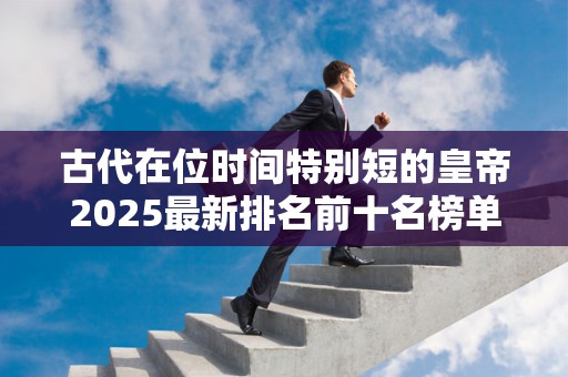 古代在位时间特别短的皇帝2025最新排名前十名榜单出炉
