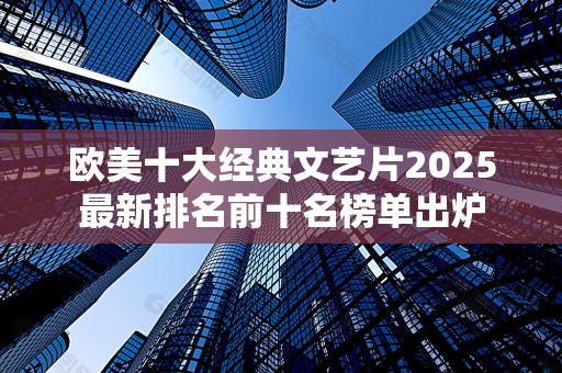 欧美十大经典文艺片2025最新排名前十名榜单出炉