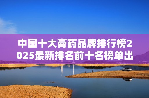 中国十大膏药品牌排行榜2025最新排名前十名榜单出炉