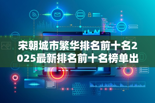 宋朝城市繁华排名前十名2025最新排名前十名榜单出炉