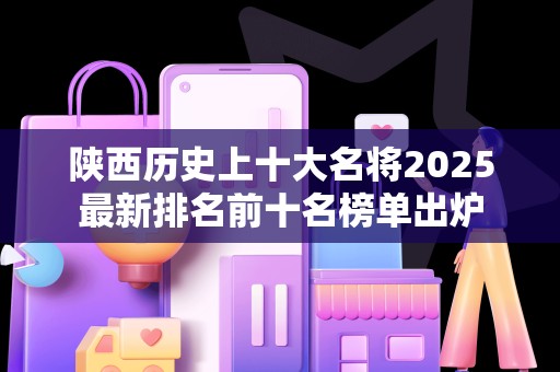 陕西历史上十大名将2025最新排名前十名榜单出炉