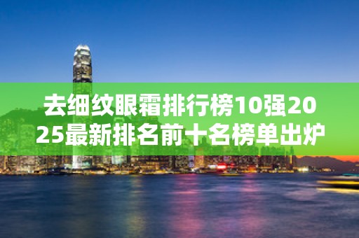 去细纹眼霜排行榜10强2025最新排名前十名榜单出炉