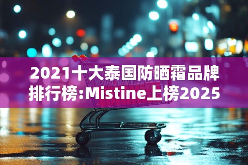2021十大泰国防晒霜品牌排行榜:Mistine上榜2025最新排名前十名榜单出炉
